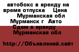 автобокс в аренду на время отпуска  › Цена ­ 150 - Мурманская обл., Мурманск г. Авто » Сдам в аренду   . Мурманская обл.